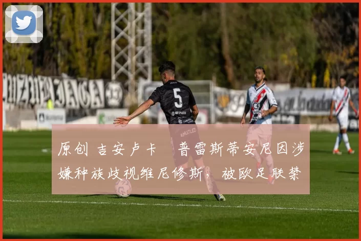 原创 吉安卢卡・普雷斯蒂安尼因涉嫌种族歧视维尼修斯，被欧足联禁赛