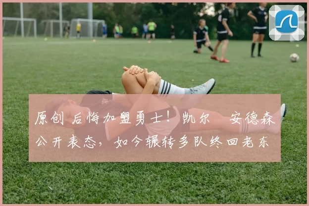 原创 后悔加盟勇士!凯尔・安德森公开表态,如今辗转多队终回老东家