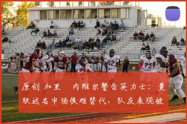 原创 加里・内维尔警告英力士：曼联这名中场很难替代，队友表现被赞 “离谱”