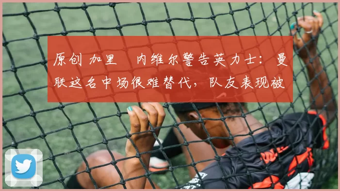 原创 加里・内维尔警告英力士：曼联这名中场很难替代，队友表现被赞 “离谱”