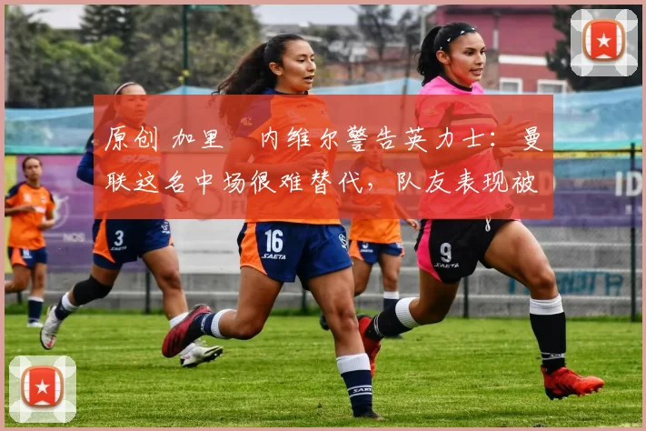 原创 加里・内维尔警告英力士:曼联这名中场很难替代,队友表现被赞 “离谱”