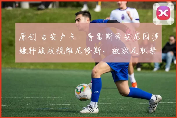 原创 吉安卢卡・普雷斯蒂安尼因涉嫌种族歧视维尼修斯，被欧足联禁赛