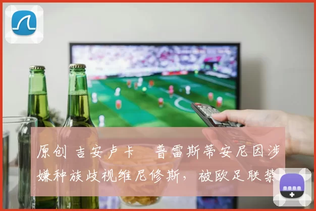 原创 吉安卢卡・普雷斯蒂安尼因涉嫌种族歧视维尼修斯，被欧足联禁赛