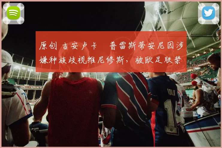 原创 吉安卢卡・普雷斯蒂安尼因涉嫌种族歧视维尼修斯，被欧足联禁赛