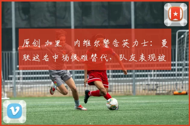 原创 加里・内维尔警告英力士：曼联这名中场很难替代，队友表现被赞 “离谱”