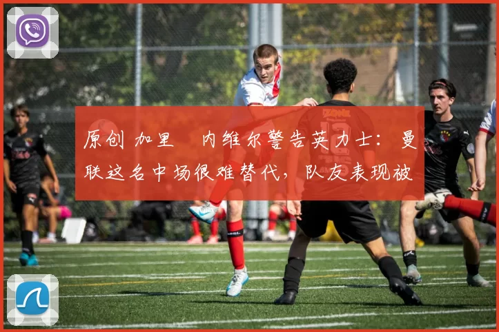 原创 加里・内维尔警告英力士:曼联这名中场很难替代,队友表现被赞 “离谱”