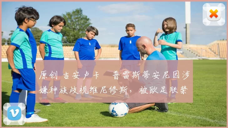 原创 吉安卢卡・普雷斯蒂安尼因涉嫌种族歧视维尼修斯，被欧足联禁赛