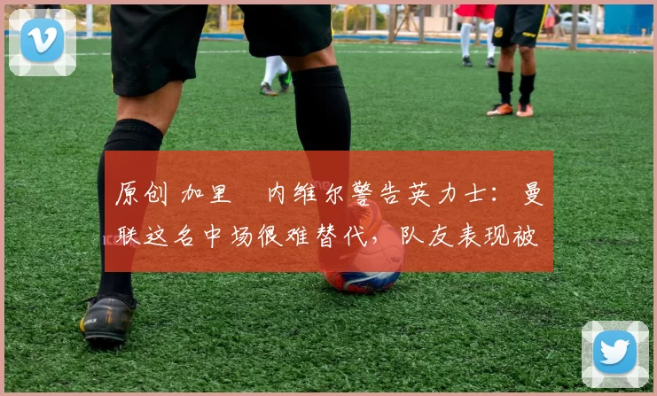 原创 加里・内维尔警告英力士：曼联这名中场很难替代，队友表现被赞 “离谱”