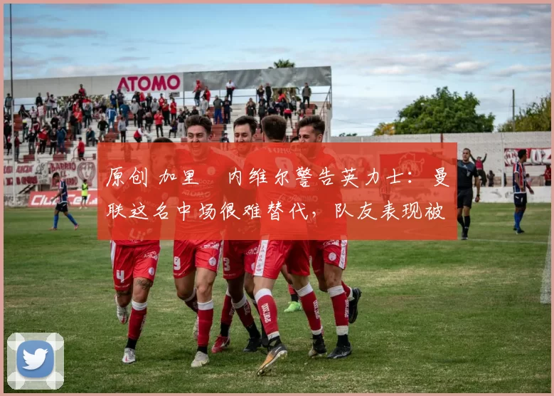 原创 加里・内维尔警告英力士：曼联这名中场很难替代，队友表现被赞 “离谱”