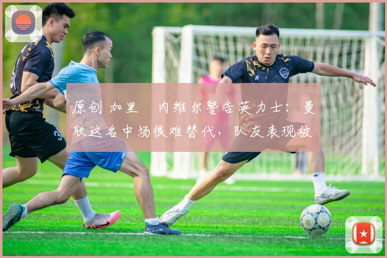 原创 加里・内维尔警告英力士：曼联这名中场很难替代，队友表现被赞 “离谱”