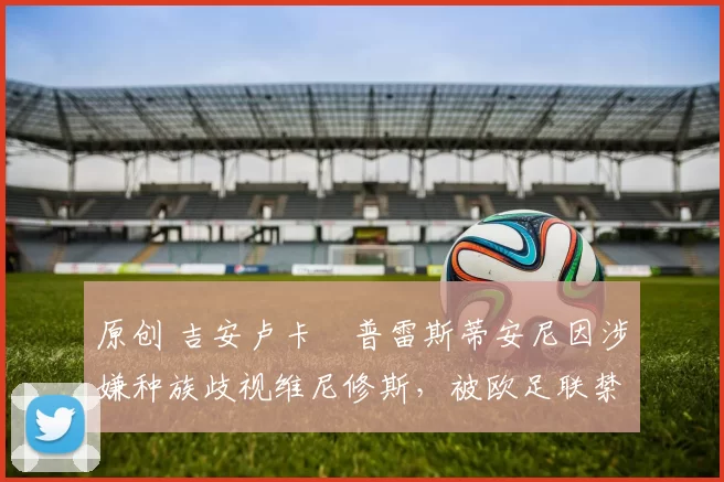 原创 吉安卢卡・普雷斯蒂安尼因涉嫌种族歧视维尼修斯,被欧足联禁赛