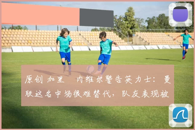 原创 加里・内维尔警告英力士：曼联这名中场很难替代，队友表现被赞 “离谱”