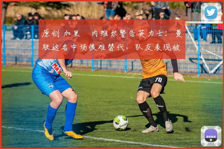 原创 加里・内维尔警告英力士:曼联这名中场很难替代,队友表现被赞 “离谱”