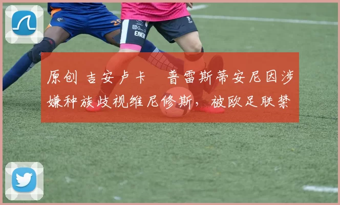 原创 吉安卢卡・普雷斯蒂安尼因涉嫌种族歧视维尼修斯，被欧足联禁赛