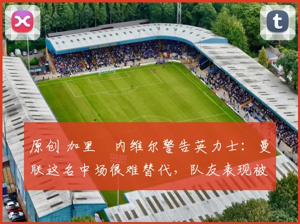 原创 加里・内维尔警告英力士:曼联这名中场很难替代,队友表现被赞 “离谱”