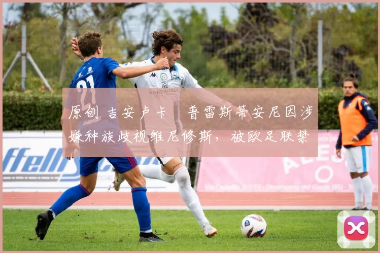 原创 吉安卢卡・普雷斯蒂安尼因涉嫌种族歧视维尼修斯,被欧足联禁赛