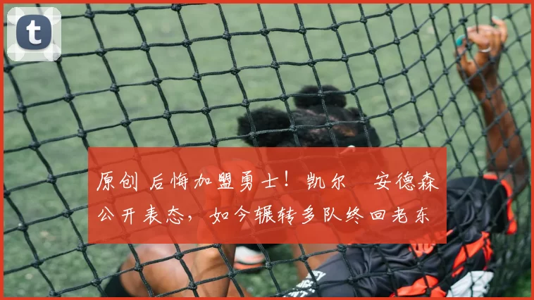 原创 后悔加盟勇士！凯尔・安德森公开表态，如今辗转多队终回老东家