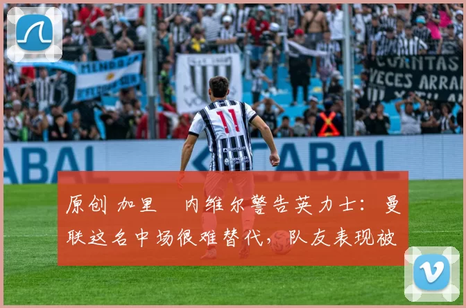 原创 加里・内维尔警告英力士：曼联这名中场很难替代，队友表现被赞 “离谱”