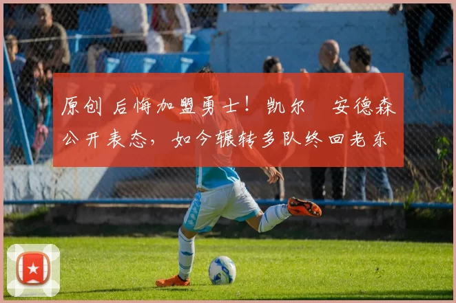 原创 后悔加盟勇士！凯尔・安德森公开表态，如今辗转多队终回老东家