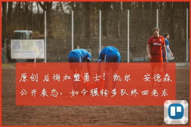 原创 后悔加盟勇士！凯尔・安德森公开表态，如今辗转多队终回老东家