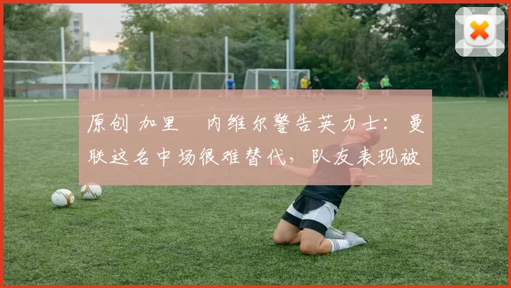 原创 加里・内维尔警告英力士:曼联这名中场很难替代,队友表现被赞 “离谱”