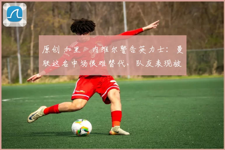 原创 加里・内维尔警告英力士：曼联这名中场很难替代，队友表现被赞 “离谱”