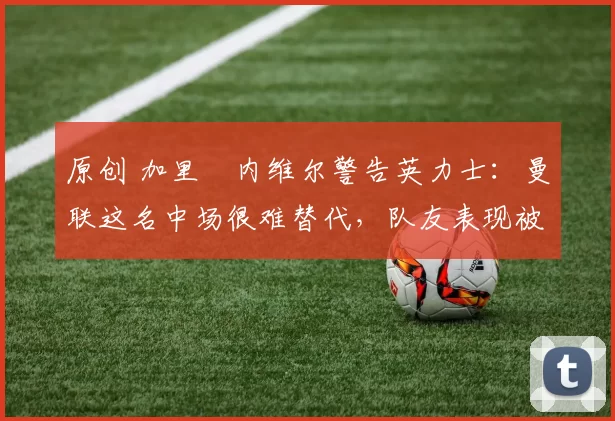 原创 加里・内维尔警告英力士：曼联这名中场很难替代，队友表现被赞 “离谱”