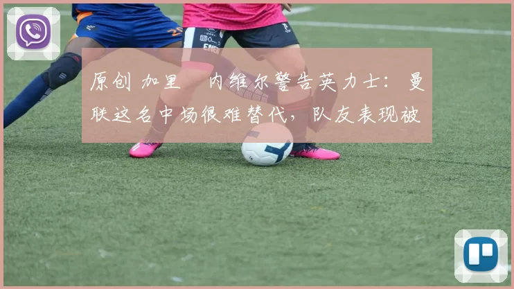 原创 加里・内维尔警告英力士：曼联这名中场很难替代，队友表现被赞 “离谱”