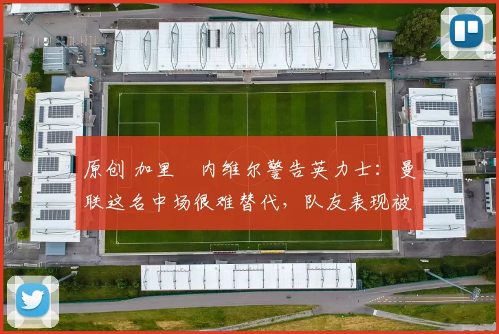 原创 加里・内维尔警告英力士：曼联这名中场很难替代，队友表现被赞 “离谱”