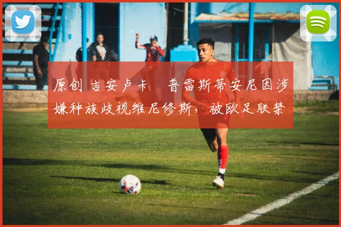 原创 吉安卢卡・普雷斯蒂安尼因涉嫌种族歧视维尼修斯，被欧足联禁赛