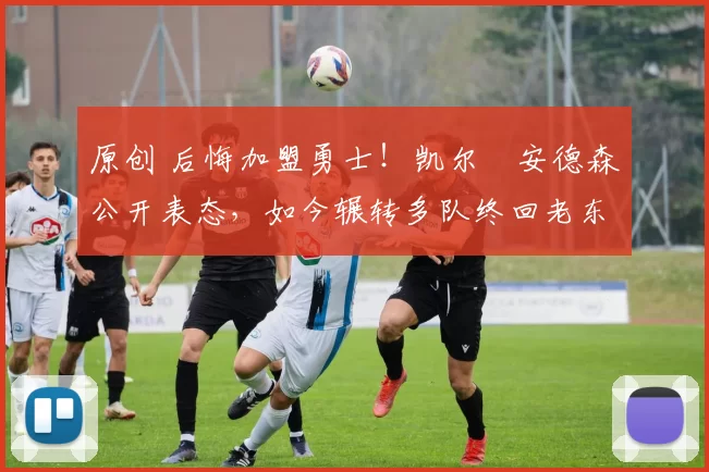 原创 后悔加盟勇士！凯尔・安德森公开表态，如今辗转多队终回老东家