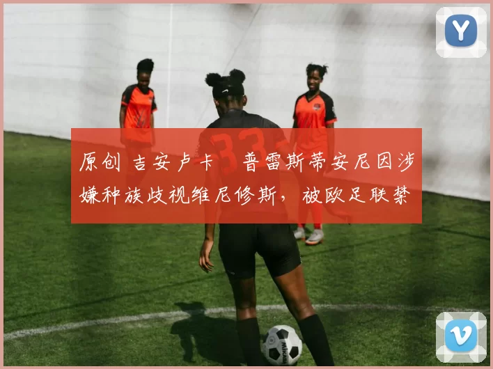 原创 吉安卢卡・普雷斯蒂安尼因涉嫌种族歧视维尼修斯,被欧足联禁赛