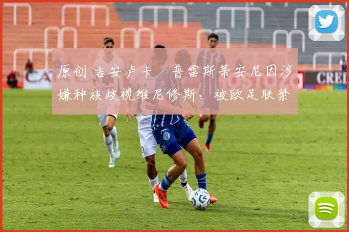 原创 吉安卢卡・普雷斯蒂安尼因涉嫌种族歧视维尼修斯，被欧足联禁赛