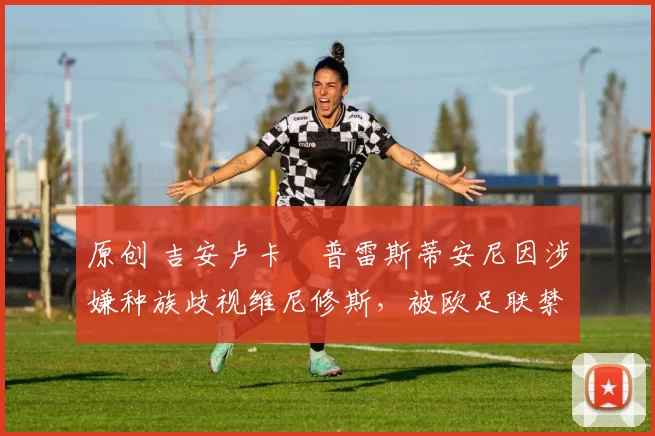 原创 吉安卢卡・普雷斯蒂安尼因涉嫌种族歧视维尼修斯，被欧足联禁赛