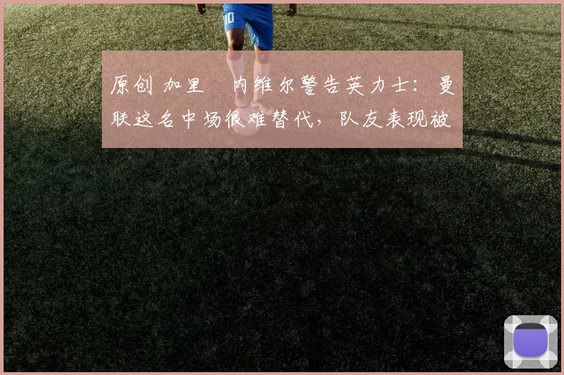 原创 加里・内维尔警告英力士：曼联这名中场很难替代，队友表现被赞 “离谱”