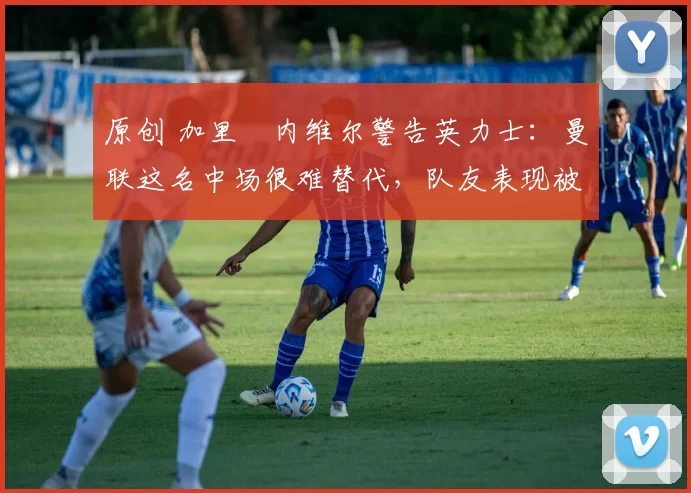 原创 加里・内维尔警告英力士：曼联这名中场很难替代，队友表现被赞 “离谱”