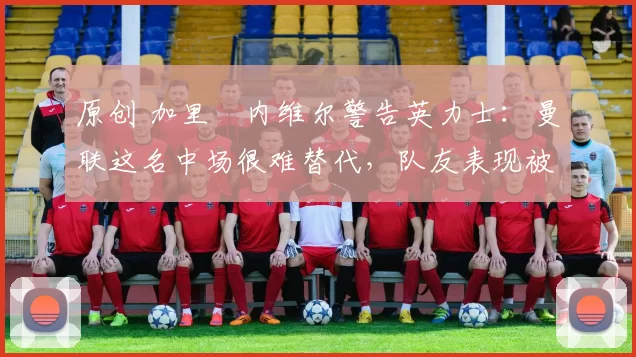 原创 加里・内维尔警告英力士:曼联这名中场很难替代,队友表现被赞 “离谱”