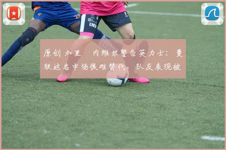 原创 加里・内维尔警告英力士：曼联这名中场很难替代，队友表现被赞 “离谱”