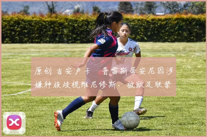 原创 吉安卢卡・普雷斯蒂安尼因涉嫌种族歧视维尼修斯，被欧足联禁赛