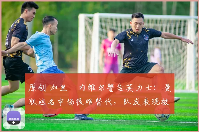 原创 加里・内维尔警告英力士:曼联这名中场很难替代,队友表现被赞 “离谱”