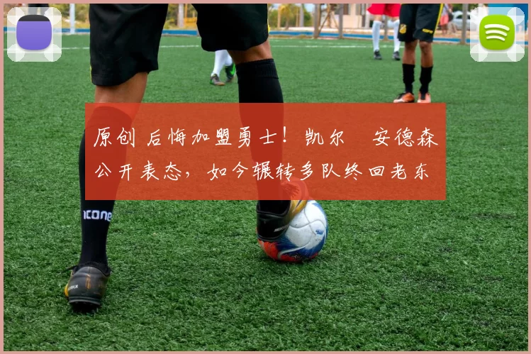 原创 后悔加盟勇士！凯尔・安德森公开表态，如今辗转多队终回老东家