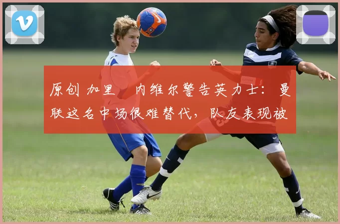 原创 加里・内维尔警告英力士：曼联这名中场很难替代，队友表现被赞 “离谱”