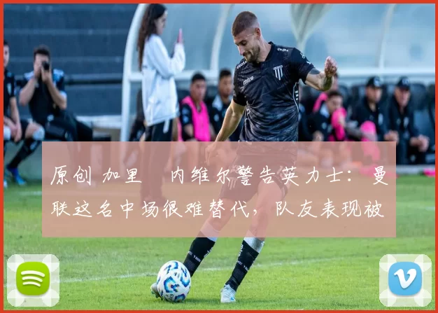 原创 加里・内维尔警告英力士：曼联这名中场很难替代，队友表现被赞 “离谱”