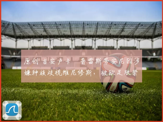 原创 吉安卢卡・普雷斯蒂安尼因涉嫌种族歧视维尼修斯，被欧足联禁赛