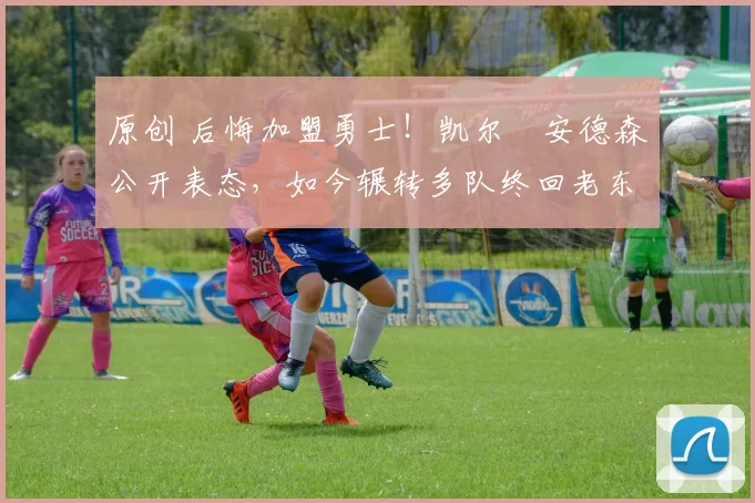 原创 后悔加盟勇士！凯尔・安德森公开表态，如今辗转多队终回老东家