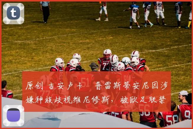 原创 吉安卢卡・普雷斯蒂安尼因涉嫌种族歧视维尼修斯,被欧足联禁赛