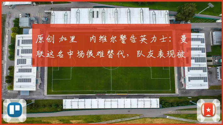 原创 加里・内维尔警告英力士：曼联这名中场很难替代，队友表现被赞 “离谱”