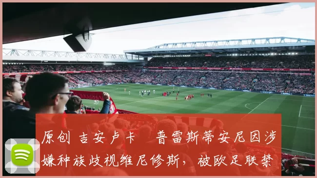 原创 吉安卢卡・普雷斯蒂安尼因涉嫌种族歧视维尼修斯，被欧足联禁赛