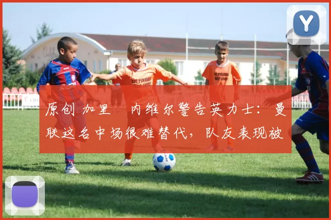 原创 加里・内维尔警告英力士：曼联这名中场很难替代，队友表现被赞 “离谱”