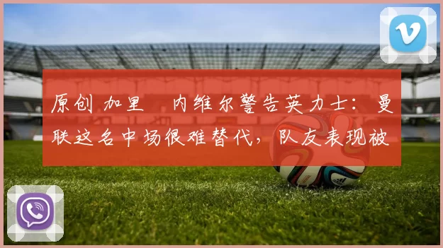 原创 加里・内维尔警告英力士：曼联这名中场很难替代，队友表现被赞 “离谱”